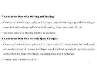 7. Continuous Duty with Starting and Braking:
• Consists of periodic duty cycle, each having a period of starting, a period of running at
a constant load and a period of electrical braking; there is no period of rest.
• The main drive of a blooming mill is an example.
8. Continuous Duty with Periodic Speed Changes:
• Consists of periodic duty cycle, each having a period of running at one load and speed,
and another period of running at different speed and load; again both operating periods
are too short for respective steady-state temperatures to be attained.
• Further there is no period of rest.
57
 