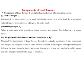 Components of Load Torques
• Components of Load Torques Tl can be further divided into following components:
(i) Friction torque TF :
Friction will be present at the motor shaft and also in various parts of the load. TF is equivalent
value of various friction torques referred to the motor shaft.
(ii) Windage torque, Tw :
When a motor runs, wind generates a torque opposing the motion. This is known as windage
torque.
(iii) Torque required to do the useful mechanical work, TL:
Nature of this Components of Load Torques depends on particular application. It may be constant
and independent of speed; it may be some function of speed; it may depend on the position or path
followed by load; it may be time invariant or time-variant; it may vary cyclically and its nature
may also change with the load’s mode of operation. 6
 