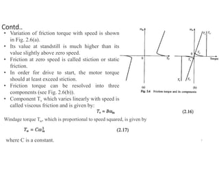 • Variation of friction torque with speed is shown
in Fig. 2.6(a).
• Its value at standstill is much higher than its
value slightly above zero speed.
• Friction at zero speed is called stiction or static
friction.
• In order for drive to start, the motor torque
should at least exceed stiction.
• Friction torque can be resolved into three
components (see Fig. 2.6(b)).
• Component Tv which varies linearly with speed is
called viscous friction and is given by:
Windage torque Tw, which is proportional to speed squared, is given by
where C is a constant. 7
Contd..
 