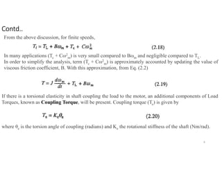 From the above discussion, for finite speeds,
In many applications (Tc + Cω2
m) is very small compared to Bωm and negligible compared to TL.
In order to simplify the analysis, term (Tc + Cω2
m) is approximately accounted by updating the value of
viscous friction coefficient, B. With this approximation, from Eq. (2.2)
If there is a torsional elasticity in shaft coupling the load to the motor, an additional components of Load
Torques, known as Coupling Torque, will be present. Coupling torque (Te) is given by
where θe is the torsion angle of coupling (radians) and Ke the rotational stiffness of the shaft (Nm/rad).
8
Contd..
 