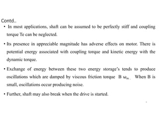 • In most applications, shaft can be assumed to be perfectly stiff and coupling
torque Te can be neglected.
• Its presence in appreciable magnitude has adverse effects on motor. There is
potential energy associated with coupling torque and kinetic energy with the
dynamic torque.
• Exchange of energy between these two energy storage’s tends to produce
oscillations which are damped by viscous friction torque B ωm . When B is
small, oscillations occur producing noise.
• Further, shaft may also break when the drive is started.
9
Contd..
 
