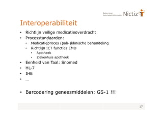 Interoperabiliteit
•   Richtlijn veilige medicatieoverdracht
•   Processtandaarden:
    •   Medicatieproces (poli-)klinische behandeling
    •   Richtlijn ICT functies EMD
        •   Apotheek
        •   Ziekenhuis apotheek
•   Eenheid van Taal: Snomed
•   HL-7
•   IHE
•   …


• Barcodering geneesmiddelen: GS-1 !!!

                                                       17
 