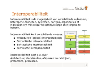 Interoperabiliteit
Interoperabiliteit is de mogelijkheid van verschillende autonome,
heterogene eenheden, systemen, partijen, organisaties of
individuen om met elkaar te communiceren en interactie te
hebben.

Interoperabiliteit kent verschillende niveaus:
   ■ Procedurele (proces) interoperabiliteit
   ■ Semantische interoperabiliteit
   ■ Syntactische interoperabiliteit
   ■ Technische interoperabiliteit

Interoperabiliteit gaat o.a. over
Architectuur, standaarden, afspraken en richtlijnen,
protocollen, processen.
                                                               5
 