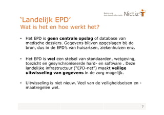 ‘Landelijk EPD’
Wat is het en hoe werkt het?

•   Het EPD is geen centrale opslag of database van
    medische dossiers. Gegevens blijven opgeslagen bij de
    bron, dus in de EPD’s van huisartsen, ziekenhuizen enz.

•   Het EPD is wel een stelsel van standaarden, wetgeving,
    toezicht en gesynchroniseerde hard- en software . Deze
    landelijke infrastructuur (“EPD-net”) maakt veilige
    uitwisseling van gegevens in de zorg mogelijk.

•   Uitwisseling is niet nieuw. Veel van de veiligheidseisen en -
    maatregelen wel.



                                                                    7
 