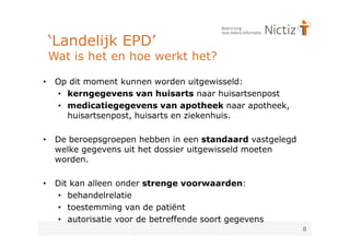 ‘Landelijk EPD’
    Wat is het en hoe werkt het?

•    Op dit moment kunnen worden uitgewisseld:
     • kerngegevens van huisarts naar huisartsenpost
     • medicatiegegevens van apotheek naar apotheek,
       huisartsenpost, huisarts en ziekenhuis.

•    De beroepsgroepen hebben in een standaard vastgelegd
     welke gegevens uit het dossier uitgewisseld moeten
     worden.

•    Dit kan alleen onder strenge voorwaarden:
      • behandelrelatie
      • toestemming van de patiënt
      • autorisatie voor de betreffende soort gegevens
                                                            8
 