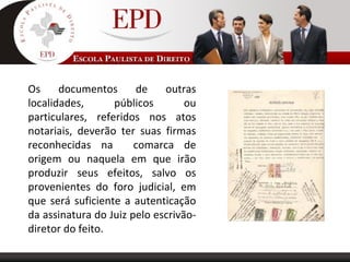Os documentos de outras
localidades, públicos ou
particulares, referidos nos atos
notariais, deverão ter suas firmas
reconhecidas na comarca de
origem ou naquela em que irão
produzir seus efeitos, salvo os
provenientes do foro judicial, em
que será suficiente a autenticação
da assinatura do Juiz pelo escrivão-
diretor do feito.
 