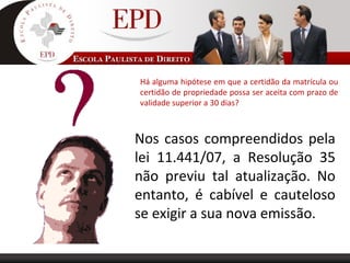 Há alguma hipótese em que a certidão da matrícula ou
certidão de propriedade possa ser aceita com prazo de
validade superior a 30 dias?
Nos casos compreendidos pela
lei 11.441/07, a Resolução 35
não previu tal atualização. No
entanto, é cabível e cauteloso
se exigir a sua nova emissão.
 