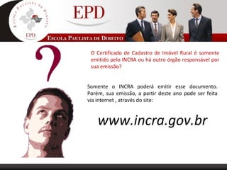 O Certificado de Cadastro de Imóvel Rural é somente
emitido pelo INCRA ou há outro órgão responsável por
sua emissão?
Somente o INCRA poderá emitir esse documento.
Porém, sua emissão, a partir deste ano pode ser feita
via internet , através do site:
www.incra.gov.br
 