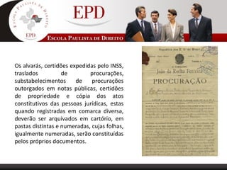 Os alvarás, certidões expedidas pelo INSS,
traslados de procurações,
substabelecimentos de procurações
outorgados em notas públicas, certidões
de propriedade e cópia dos atos
constitutivos das pessoas jurídicas, estas
quando registradas em comarca diversa,
deverão ser arquivados em cartório, em
pastas distintas e numeradas, cujas folhas,
igualmente numeradas, serão constituídas
pelos próprios documentos.
 