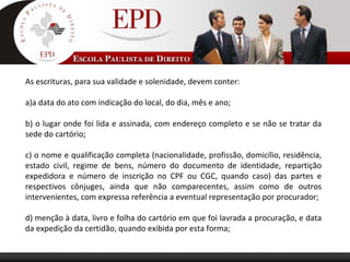 As escrituras, para sua validade e solenidade, devem conter:
a)a data do ato com indicação do local, do dia, mês e ano;
b) o lugar onde foi lida e assinada, com endereço completo e se não se tratar da
sede do cartório;
c) o nome e qualificação completa (nacionalidade, profissão, domicílio, residência,
estado civil, regime de bens, número do documento de identidade, repartição
expedidora e número de inscrição no CPF ou CGC, quando caso) das partes e
respectivos cônjuges, ainda que não comparecentes, assim como de outros
intervenientes, com expressa referência a eventual representação por procurador;
d) menção à data, livro e folha do cartório em que foi lavrada a procuração, e data
da expedição da certidão, quando exibida por esta forma;
 