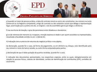 e) quando se tratar de pessoa jurídica, a data do contrato social ou outro ato constitutivo, seu número na Junta
Comercial ou no Registro competente, artigo do contrato ou dos estatutos sociais que delega a representação
legal, autorização para a prática do ato, se exigível, e ata da assembléia geral que elegeu a diretoria;
f) nas escrituras de doação, o grau de parentesco entre doadores e donatários;
g) se de interesse de menores ou incapazes, menção expressa à idade e por quem assistidos ou representados,
ressalvada a faculdade contida no art. 1.166 do CC;
h) indicação clara e precisa da natureza do negócio jurídico e seu objeto;
i)a declaração, quando for o caso, da forma do pagamento, se em dinheiro ou cheque, este identificado pelo
seu número e nome do banco sacado, ou outra forma estipulada pelas partes;
j) declaração de que é dada quitação da quantia recebida, quando for o caso;
l) indicação dos documentos apresentados, nos respectivos originais, entre os quais, obrigatoriamente em
relação às pessoas físicas, cédulas de identidade, cartões de identificação do contribuinte (CPF), certidões de
casamento.
 