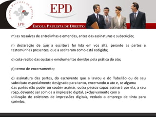 m) as ressalvas de entrelinhas e emendas, antes das assinaturas e subscrição;
n) declaração de que a escritura foi lida em voz alta, perante as partes e
testemunhas presentes, que a aceitaram como está redigida;
o) cota-recibo das custas e emolumentos devidos pela prática do ato;
p) termo de encerramento;
q) assinatura das partes, do escrevente que a lavrou e do Tabelião ou de seu
substituto especialmente designado para tanto, encerrando o ato e, se alguma
das partes não puder ou souber assinar, outra pessoa capaz assinará por ela, a seu
rogo, devendo ser colhida a impressão digital, exclusivamente com a
utilização de coletores de impressões digitais, vedado o emprego de tinta para
carimbo.
 