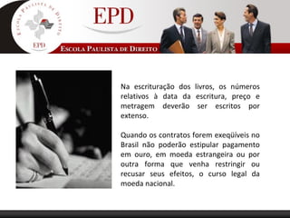 Na escrituração dos livros, os números
relativos à data da escritura, preço e
metragem deverão ser escritos por
extenso.
Quando os contratos forem exeqüíveis no
Brasil não poderão estipular pagamento
em ouro, em moeda estrangeira ou por
outra forma que venha restringir ou
recusar seus efeitos, o curso legal da
moeda nacional.
 