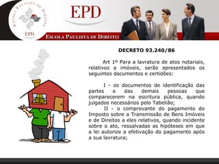 DECRETO 93.240/86
        Art 1º Para a lavratura de atos notariais, 
relativos  a  imóveis,  serão  apresentados  os 
seguintes documentos e certidões:
 
         I  -  os  documentos  de  identificação  das 
partes  e  das  demais  pessoas  que 
comparecerem  na  escritura  pública,  quando 
julgados necessários pelo Tabelião; 
         II  -  o  comprovante  do  pagamento  do 
Imposto sobre a Transmissão de Bens Imóveis 
e de Direitos a eles relativos, quando incidente 
sobre o ato, ressalvadas as hipóteses em que 
a lei autorize a efetivação do pagamento após 
a sua lavratura; 
 