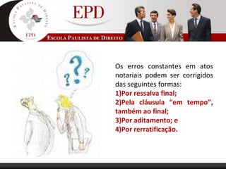Os erros constantes em atos
notariais podem ser corrigidos
das seguintes formas:
1)Por ressalva final;
2)Pela cláusula “em tempo”,
também ao final;
3)Por aditamento; e
4)Por rerratificação.
 