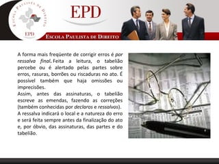A forma mais freqüente de corrigir erros é por
ressalva final. Feita a leitura, o tabelião
percebe ou é alertado pelas partes sobre
erros, rasuras, borrões ou riscaduras no ato. É
possível também que haja omissões ou
imprecisões.
Assim, antes das assinaturas, o tabelião
escreve as emendas, fazendo as correções
(também conhecidas por declaros e ressalvos).
A ressalva indicará o local e a natureza do erro
e será feita sempre antes da finalização do ato
e, por óbvio, das assinaturas, das partes e do
tabelião.
 