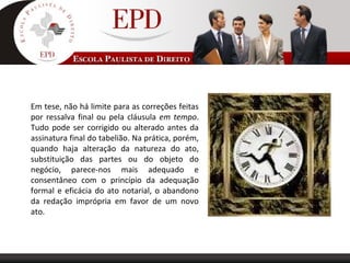 Em tese, não há limite para as correções feitas
por ressalva final ou pela cláusula em tempo.
Tudo pode ser corrigido ou alterado antes da
assinatura final do tabelião. Na prática, porém,
quando haja alteração da natureza do ato,
substituição das partes ou do objeto do
negócio, parece-nos mais adequado e
consentâneo com o princípio da adequação
formal e eficácia do ato notarial, o abandono
da redação imprópria em favor de um novo
ato.
 