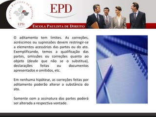 O aditamento tem limites. As correções,
acréscimos ou supressões devem restringir-se
a elementos acessórios das partes ou do ato.
Exemplificando, temos a qualificação das
partes, omissões ou correções quanto ao
objeto (desde que não se o substitua),
declarações feitas ou documentos
apresentados e omitidos, etc.
Em nenhuma hipótese, as correções feitas por
aditamento poderão alterar a substância do
ato.
Somente com a assinatura das partes poderá
ser alterada a respectiva vontade.
 