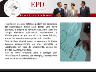 Finalmente, os atos notariais podem ser corrigidos
por rerratificação. Neste caso, temos uma nova
escritura, a própria de rerratificação, para suprir ou
corrigir elemento substancial, indispensável à
eficácia plena do ato, em vista de haver faltado,
apesar das assinaturas das partes e do tabelião.
Esta escritura deverá conter a assinatura de todos
quantos compareceram ao ato, permitida a
substituição em caso de falecimento, cessão de
direitos ou, claro, mandato.
Não há limite temporal para a correção por
rerratificação. É possível, por exemplo, a correção de
uma escritura lavrada há décadas
 