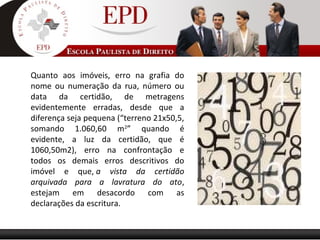 Quanto aos imóveis, erro na grafia do
nome ou numeração da rua, número ou
data da certidão, de metragens
evidentemente erradas, desde que a
diferença seja pequena (“terreno 21x50,5,
somando 1.060,60 m2
” quando é
evidente, a luz da certidão, que é
1060,50m2), erro na confrontação e
todos os demais erros descritivos do
imóvel e que, a vista da certidão
arquivada para a lavratura do ato,
estejam em desacordo com as
declarações da escritura.
 