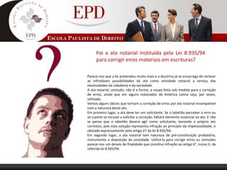 Foi a ata notarial instituída pela Lei 8.935/94
para corrigir erros materiais em escrituras?
Parece-nos que a lei pretendeu muito mais e a doutrina já se encarrega de rechear
as infindáveis possibilidades da ata como atividade notarial a serviço das
necessidades da cidadania e da sociedade.
A ata notarial, contudo, não é a forma, a roupa feita sob medida para a correção
de erros, ainda que em alguns notariados da América Latina seja, por vezes,
utilizada.
Vemos alguns óbices que tornam a correção de erros por ata notarial incompatível
com a natureza deste ato.
Em primeiro lugar, a ata deve ter um solicitante. Se o tabelião perceber o erro ou
se a parte se recusar a solicitar a correção, faltará elemento essencial ao ato. E não
se pense que o tabelião deverá agir como solicitante, lavrando o próprio ato
corretivo, pois esta solução representa infração ao princípio da impessoalidade, e
obstado expressamente pelo artigo 27 da lei 8.935/94.
Em segundo lugar, a ata notarial tem natureza de pré-constituição probatória,
instrumento a disposição da sociedade. Utilizá-la para corrigir erros ou omissões
parece-nos um desvio de finalidade que constitui infração ao artigo 6°, inciso II, da
referida lei 8.935/94.
 