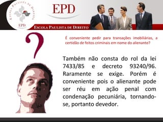 É conveniente pedir para transações imobiliárias, a
certidão de feitos criminais em nome do alienante?
Também não consta do rol da lei
7433/85 e decreto 93240/96.
Raramente se exige. Porém é
conveniente pois o alienante pode
ser réu em ação penal com
condenação pecuniária, tornando-
se, portanto devedor.
 