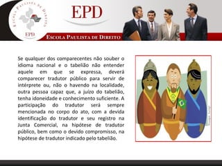 Se qualquer dos comparecentes não souber o
idioma nacional e o tabelião não entender
aquele em que se expressa, deverá
comparecer tradutor público para servir de
intérprete ou, não o havendo na localidade,
outra pessoa capaz que, a juízo do tabelião,
tenha idoneidade e conhecimento suficiente. A
participação do tradutor será sempre
mencionada no corpo do ato, com a devida
identificação do tradutor e seu registro na
Junta Comercial, na hipótese de tradutor
público, bem como o devido compromisso, na
hipótese de tradutor indicado pelo tabelião.
 