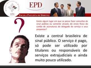 Existe algum lugar em que se possa fazer consultas de
sinal público ou somente através do envio físico do
cartão de assinaturas do delegado do serviço e seus
prepostos?
Existe a central brasileira de
sinal público. O serviço é pago,
só pode ser utilizado por
titulares ou responsáveis de
serviços extrajudiciais e ainda
muito pouco utilizado.
 