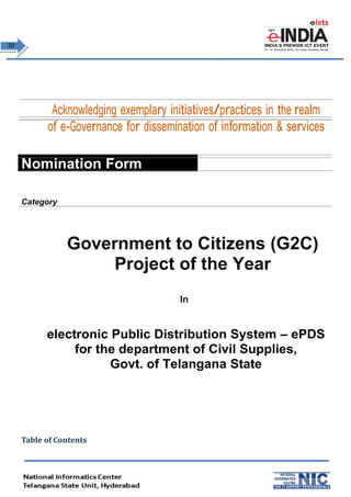 2200 
Acknowledging exemplary initiatives/practices in the realm 
of e-Governance for dissemination of information & services 
Nomination Form 
Category 
Government to Citizens (G2C) 
Project of the Year 
In 
electronic Public Distribution System – ePDS 
for the department of Civil Supplies, 
Govt. of Telangana State 
Table of Contents 
 