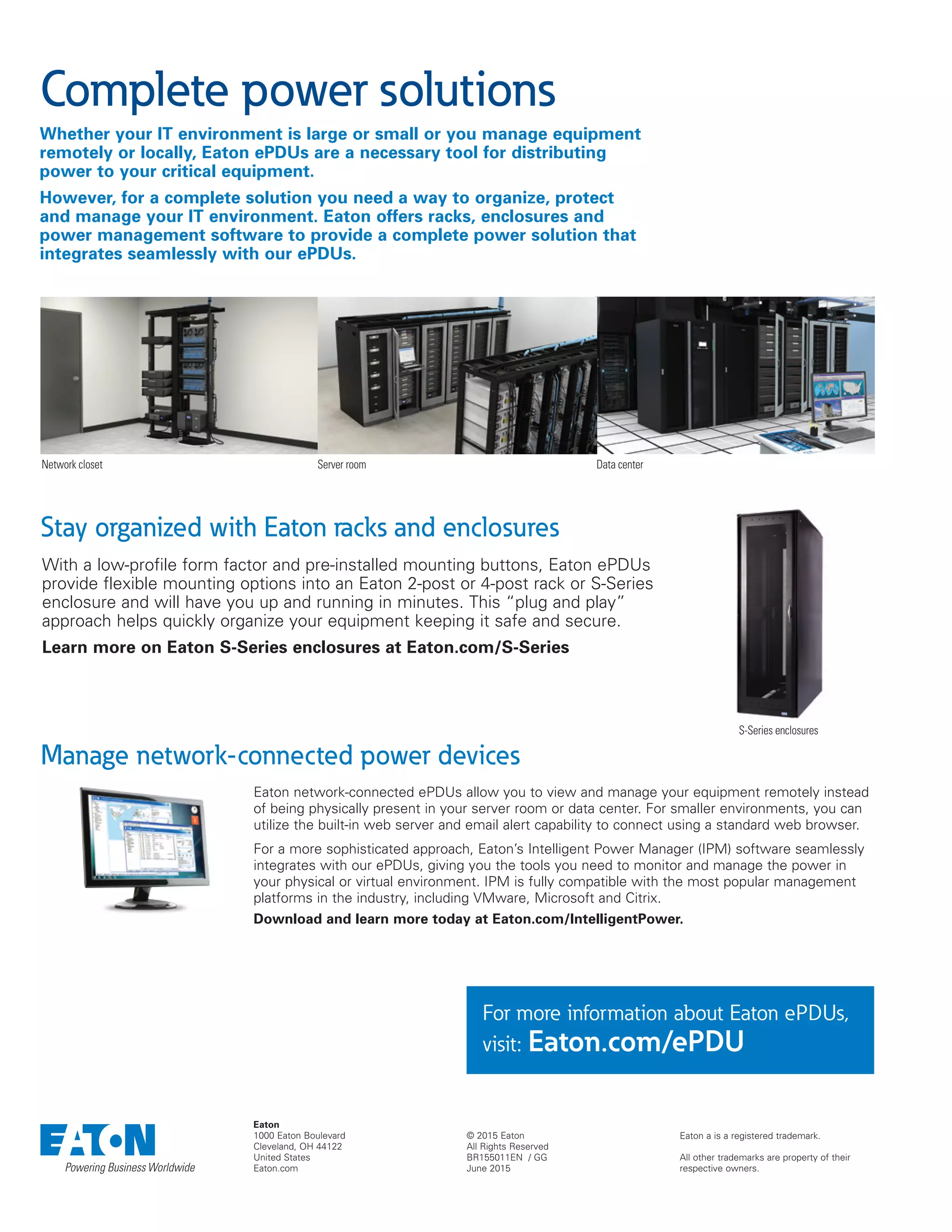 Eaton a is a registered trademark.
All other trademarks are property of their
respective owners.
© 2015 Eaton
All Rights Reserved
BR155011EN / GG
June 2015
Eaton
1000 Eaton Boulevard
Cleveland, OH 44122
United States
Eaton.com
For more information about Eaton ePDUs,
visit: Eaton.com/ePDU
Whether your IT environment is large or small or you manage equipment
remotely or locally, Eaton ePDUs are a necessary tool for distributing
power to your critical equipment.
However, for a complete solution you need a way to organize, protect
and manage your IT environment. Eaton offers racks, enclosures and
power management software to provide a complete power solution that
integrates seamlessly with our ePDUs.
Complete power solutions
With a low-profile form factor and pre-installed mounting buttons, Eaton ePDUs
provide flexible mounting options into an Eaton 2-post or 4-post rack or S-Series
enclosure and will have you up and running in minutes. This “plug and play”
approach helps quickly organize your equipment keeping it safe and secure.
Learn more on Eaton S-Series enclosures at Eaton.com/S-Series
Stay organized with Eaton racks and enclosures
Manage network-connected power devices
Eaton network-connected ePDUs allow you to view and manage your equipment remotely instead
of being physically present in your server room or data center. For smaller environments, you can
utilize the built-in web server and email alert capability to connect using a standard web browser.
For a more sophisticated approach, Eaton’s Intelligent Power Manager (IPM) software seamlessly
integrates with our ePDUs, giving you the tools you need to monitor and manage the power in
your physical or virtual environment. IPM is fully compatible with the most popular management
platforms in the industry, including VMware, Microsoft and Citrix.
Download and learn more today at Eaton.com/IntelligentPower.
Network closet Server room Data center
S-Series enclosures
 