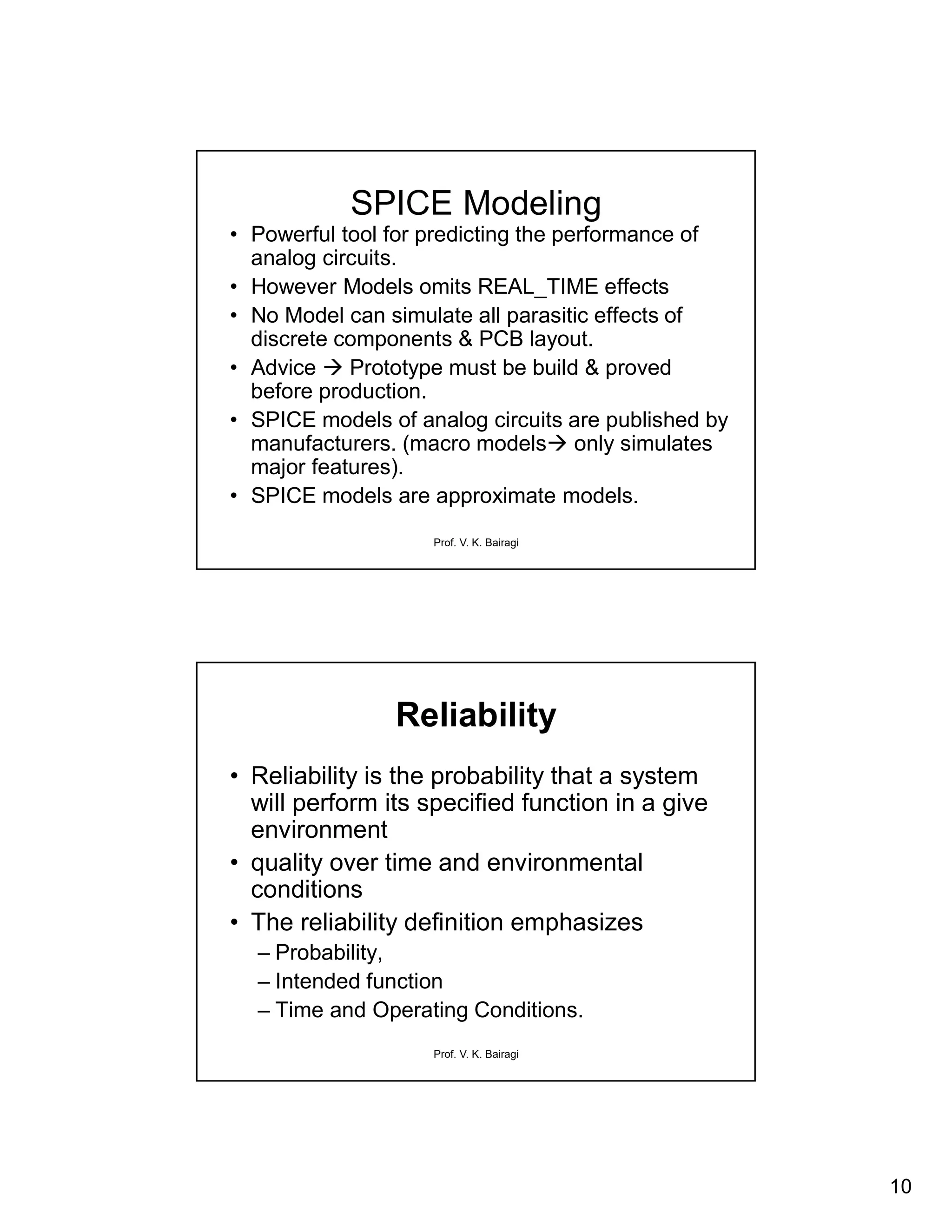 10
Prof. V. K. Bairagi
SPICE Modeling
• Powerful tool for predicting the performance of
analog circuits.
• However Models omits REAL_TIME effects
• No Model can simulate all parasitic effects of
discrete components & PCB layout.
• Advice  Prototype must be build & proved
before production.
• SPICE models of analog circuits are published by
manufacturers. (macro models only simulates
major features).
• SPICE models are approximate models.
Prof. V. K. Bairagi
Reliability
• Reliability is the probability that a system
will perform its specified function in a give
environment
• quality over time and environmental
conditions
• The reliability definition emphasizes
– Probability,
– Intended function
– Time and Operating Conditions.
 