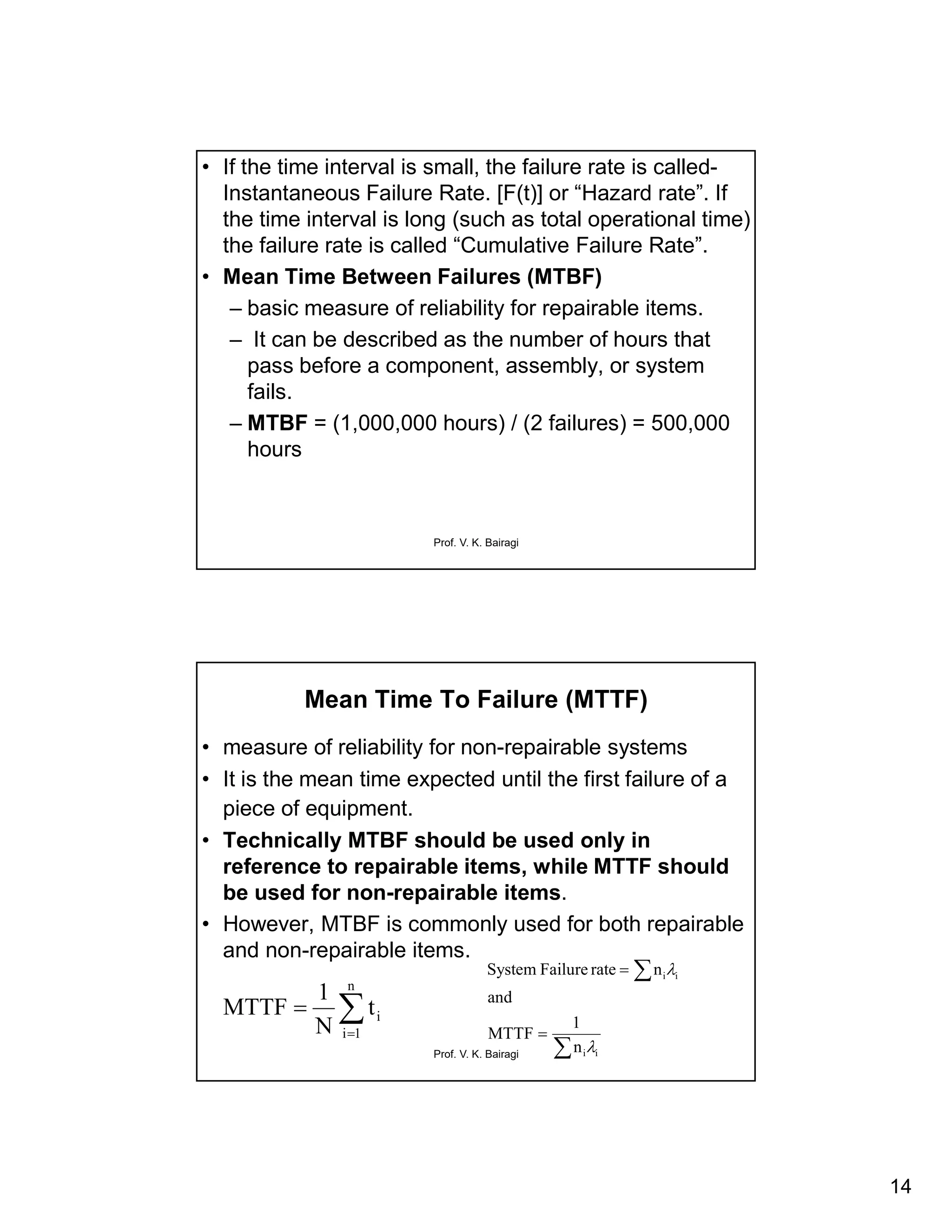 14
Prof. V. K. Bairagi
• If the time interval is small, the failure rate is called-
Instantaneous Failure Rate. [F(t)] or “Hazard rate”. If
the time interval is long (such as total operational time)
the failure rate is called “Cumulative Failure Rate”.
• Mean Time Between Failures (MTBF)
– basic measure of reliability for repairable items.
– It can be described as the number of hours that
pass before a component, assembly, or system
fails.
– MTBF = (1,000,000 hours) / (2 failures) = 500,000
hours
Prof. V. K. Bairagi
Mean Time To Failure (MTTF)
• measure of reliability for non-repairable systems
• It is the mean time expected until the first failure of a
piece of equipment.
• Technically MTBF should be used only in
reference to repairable items, while MTTF should
be used for non-repairable items.
• However, MTBF is commonly used for both repairable
and non-repairable items.


n
1i
it
N
1
MTTF




ii
ii
n
1
MTTF
and
nrateFailureSystem


 