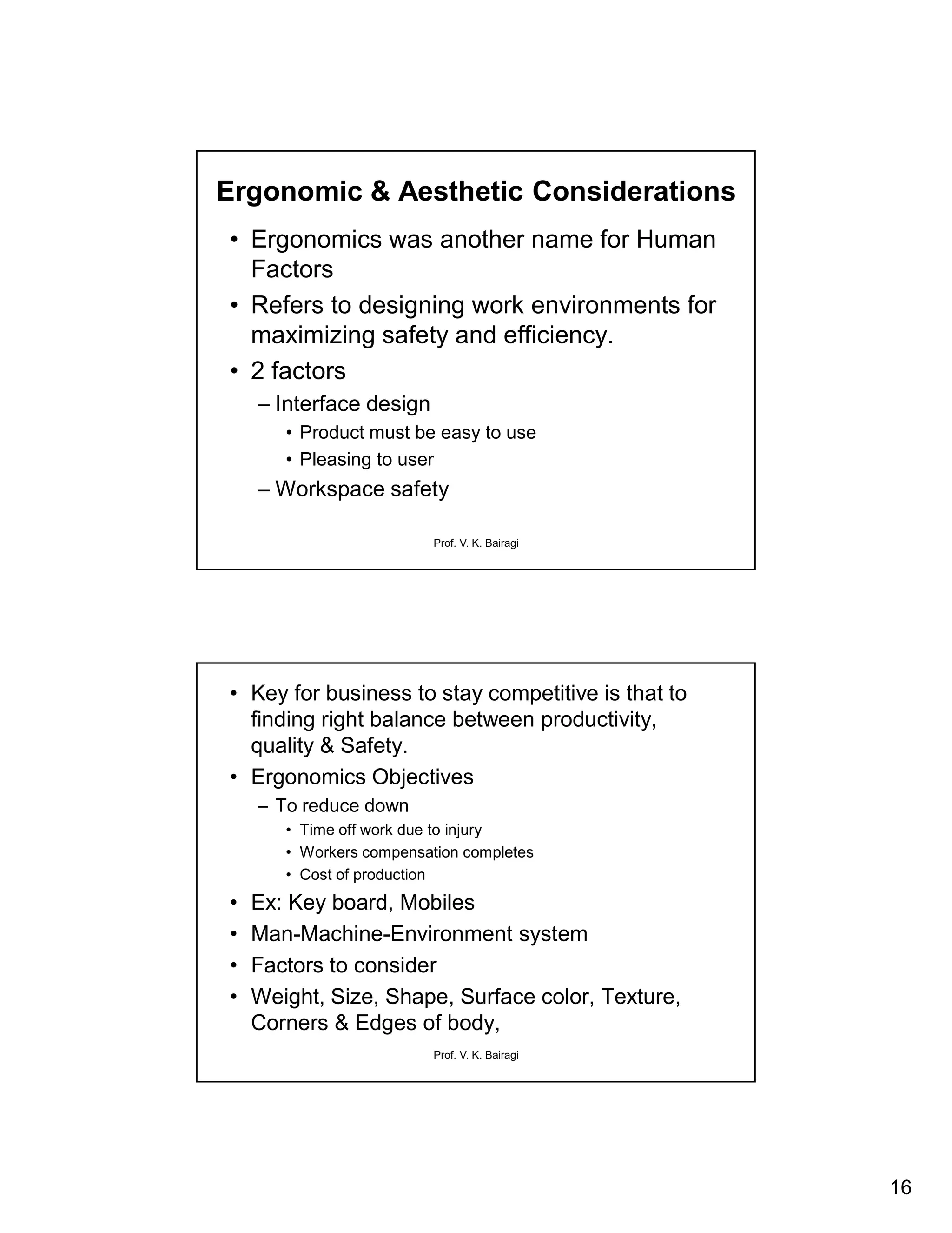 16
Prof. V. K. Bairagi
Ergonomic & Aesthetic Considerations
• Ergonomics was another name for Human
Factors
• Refers to designing work environments for
maximizing safety and efficiency.
• 2 factors
– Interface design
• Product must be easy to use
• Pleasing to user
– Workspace safety
Prof. V. K. Bairagi
• Key for business to stay competitive is that to
finding right balance between productivity,
quality & Safety.
• Ergonomics Objectives
– To reduce down
• Time off work due to injury
• Workers compensation completes
• Cost of production
• Ex: Key board, Mobiles
• Man-Machine-Environment system
• Factors to consider
• Weight, Size, Shape, Surface color, Texture,
Corners & Edges of body,
 