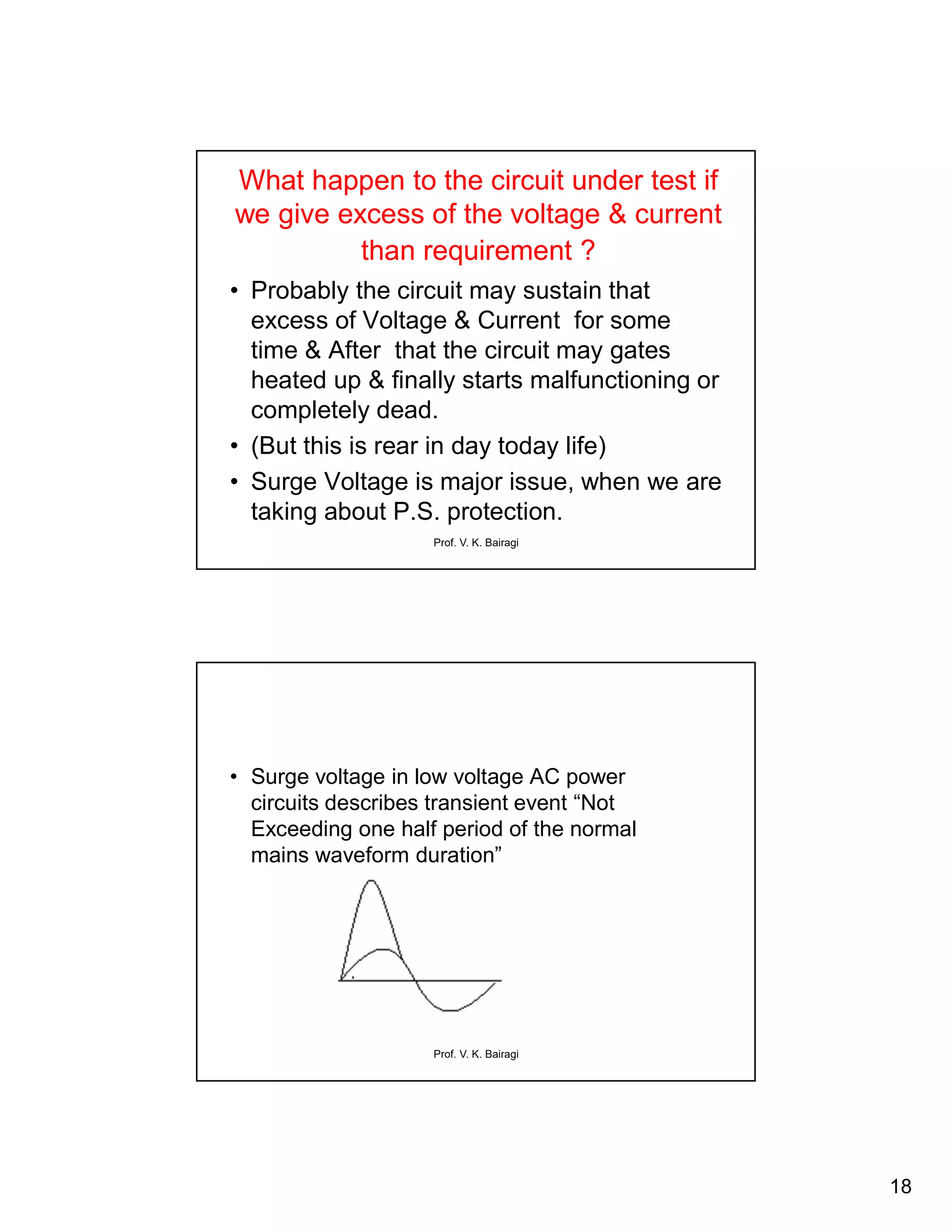 18
Prof. V. K. Bairagi
What happen to the circuit under test if
we give excess of the voltage & current
than requirement ?
• Probably the circuit may sustain that
excess of Voltage & Current for some
time & After that the circuit may gates
heated up & finally starts malfunctioning or
completely dead.
• (But this is rear in day today life)
• Surge Voltage is major issue, when we are
taking about P.S. protection.
Prof. V. K. Bairagi
• Surge voltage in low voltage AC power
circuits describes transient event “Not
Exceeding one half period of the normal
mains waveform duration”
 