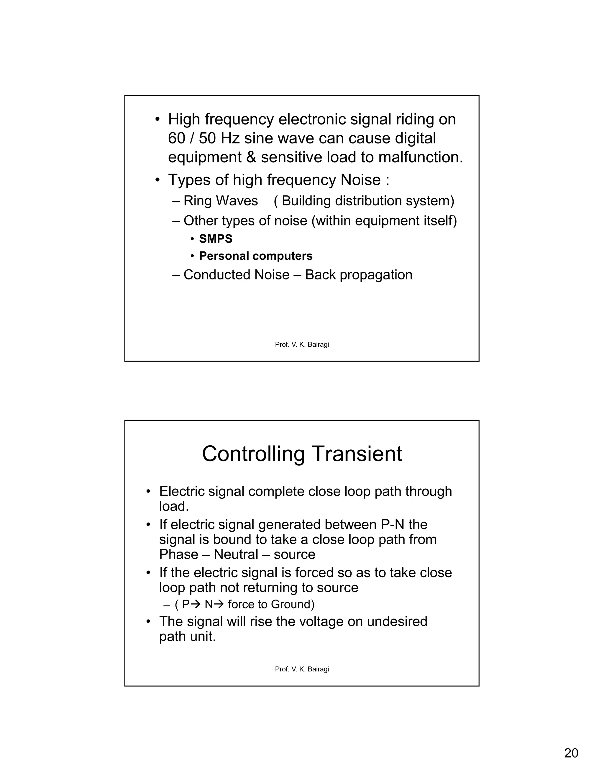 20
Prof. V. K. Bairagi
• High frequency electronic signal riding on
60 / 50 Hz sine wave can cause digital
equipment & sensitive load to malfunction.
• Types of high frequency Noise :
– Ring Waves ( Building distribution system)
– Other types of noise (within equipment itself)
• SMPS
• Personal computers
– Conducted Noise – Back propagation
Prof. V. K. Bairagi
Controlling Transient
• Electric signal complete close loop path through
load.
• If electric signal generated between P-N the
signal is bound to take a close loop path from
Phase – Neutral – source
• If the electric signal is forced so as to take close
loop path not returning to source
– ( P N force to Ground)
• The signal will rise the voltage on undesired
path unit.
 