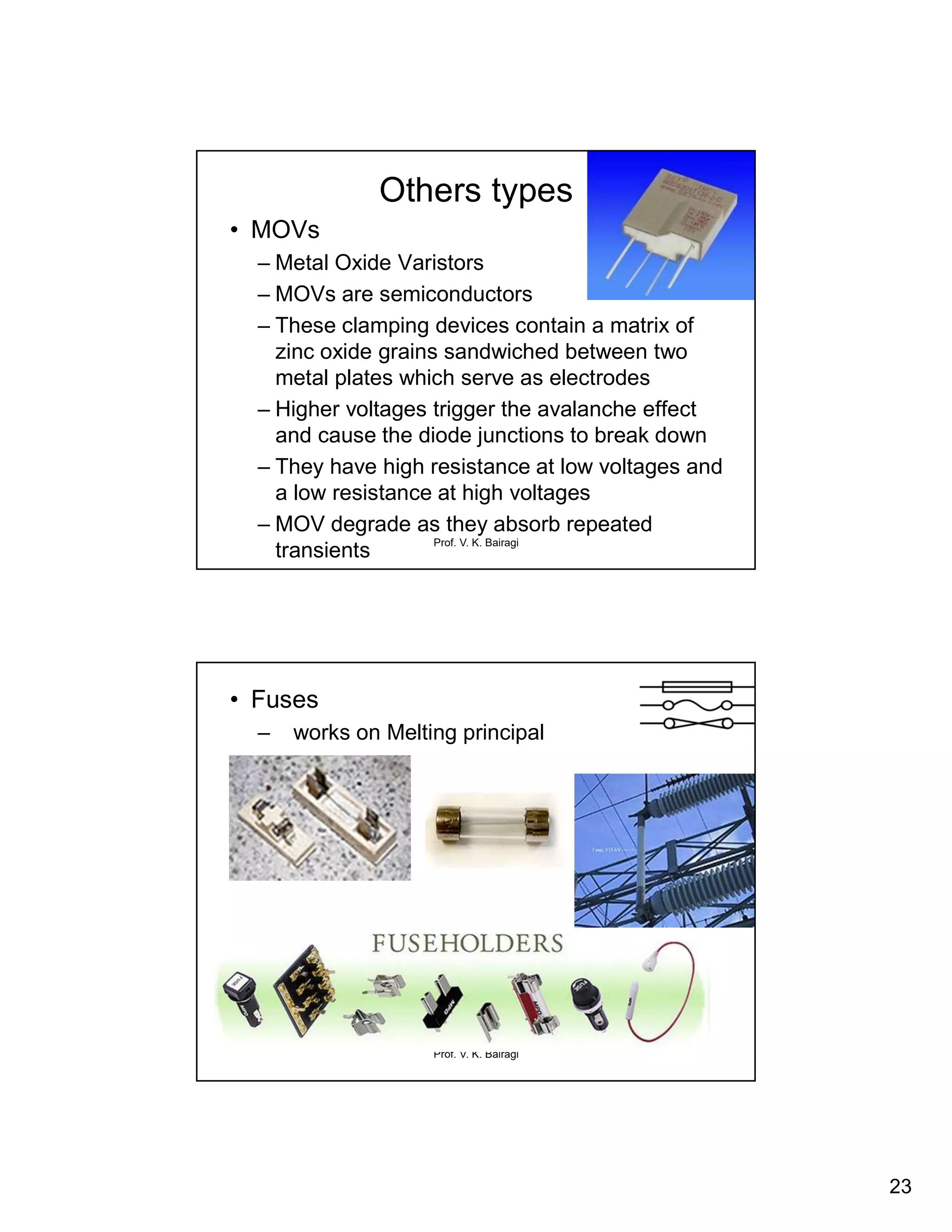 23
Prof. V. K. Bairagi
Others types
• MOVs
– Metal Oxide Varistors
– MOVs are semiconductors
– These clamping devices contain a matrix of
zinc oxide grains sandwiched between two
metal plates which serve as electrodes
– Higher voltages trigger the avalanche effect
and cause the diode junctions to break down
– They have high resistance at low voltages and
a low resistance at high voltages
– MOV degrade as they absorb repeated
transients
Prof. V. K. Bairagi
• Fuses
– works on Melting principal
 