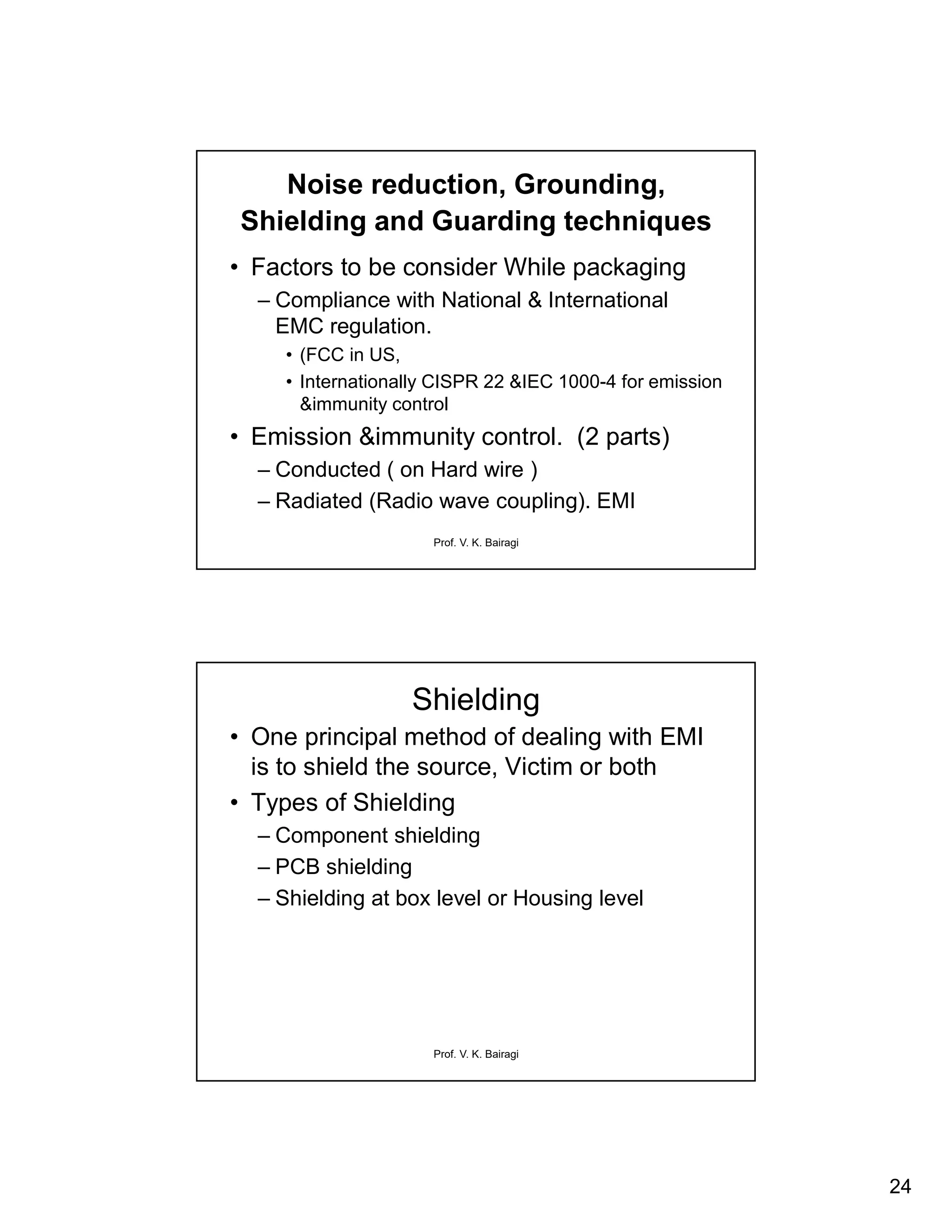 24
Prof. V. K. Bairagi
Noise reduction, Grounding,
Shielding and Guarding techniques
• Factors to be consider While packaging
– Compliance with National & International
EMC regulation.
• (FCC in US,
• Internationally CISPR 22 &IEC 1000-4 for emission
&immunity control
• Emission &immunity control. (2 parts)
– Conducted ( on Hard wire )
– Radiated (Radio wave coupling). EMI
Prof. V. K. Bairagi
Shielding
• One principal method of dealing with EMI
is to shield the source, Victim or both
• Types of Shielding
– Component shielding
– PCB shielding
– Shielding at box level or Housing level
 