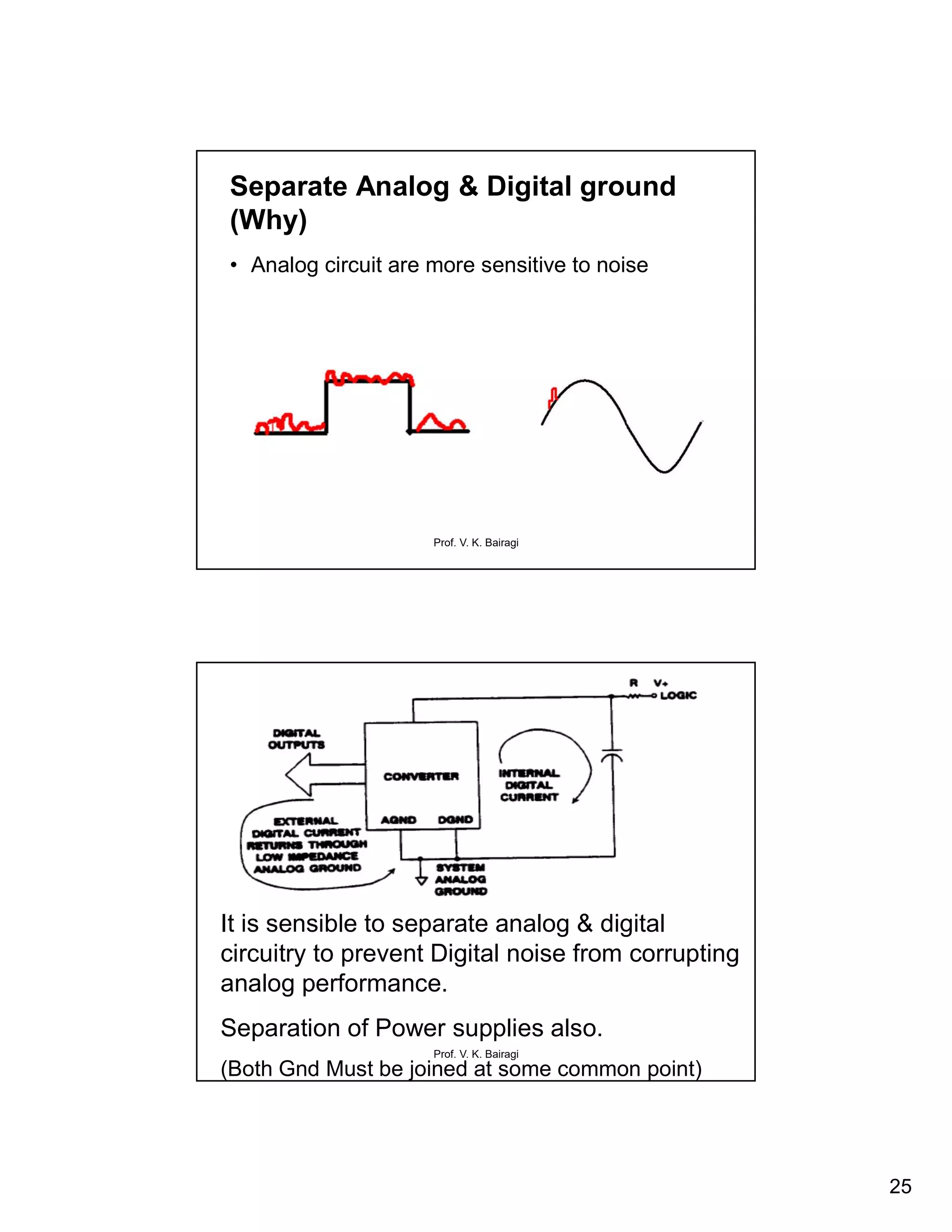 25
Prof. V. K. Bairagi
Separate Analog & Digital ground
(Why)
• Analog circuit are more sensitive to noise
Prof. V. K. Bairagi
It is sensible to separate analog & digital
circuitry to prevent Digital noise from corrupting
analog performance.
Separation of Power supplies also.
(Both Gnd Must be joined at some common point)
 