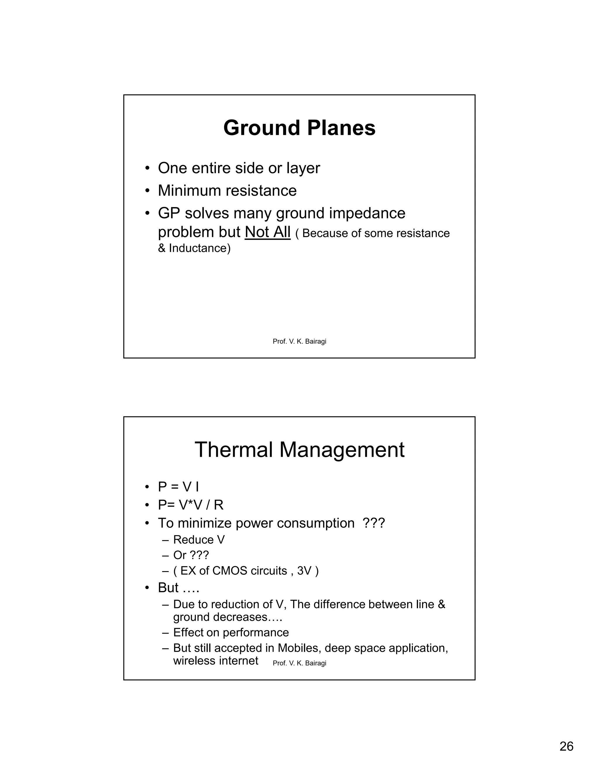 26
Prof. V. K. Bairagi
Ground Planes
• One entire side or layer
• Minimum resistance
• GP solves many ground impedance
problem but Not All ( Because of some resistance
& Inductance)
Prof. V. K. Bairagi
Thermal Management
• P = V I
• P= V*V / R
• To minimize power consumption ???
– Reduce V
– Or ???
– ( EX of CMOS circuits , 3V )
• But ….
– Due to reduction of V, The difference between line &
ground decreases….
– Effect on performance
– But still accepted in Mobiles, deep space application,
wireless internet
 