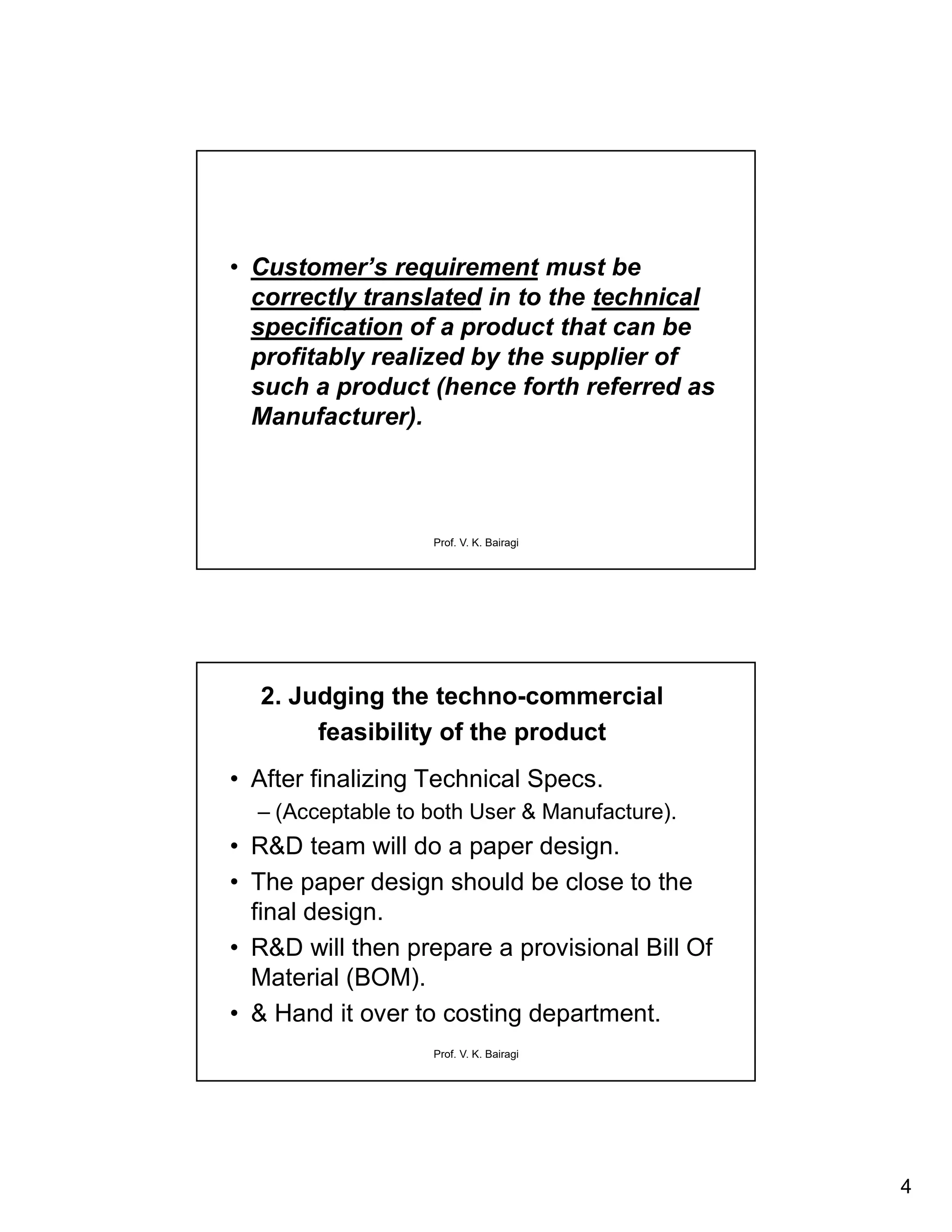 4
Prof. V. K. Bairagi
• Customer’s requirement must be
correctly translated in to the technical
specification of a product that can be
profitably realized by the supplier of
such a product (hence forth referred as
Manufacturer).
Prof. V. K. Bairagi
2. Judging the techno-commercial
feasibility of the product
• After finalizing Technical Specs.
– (Acceptable to both User & Manufacture).
• R&D team will do a paper design.
• The paper design should be close to the
final design.
• R&D will then prepare a provisional Bill Of
Material (BOM).
• & Hand it over to costing department.
 