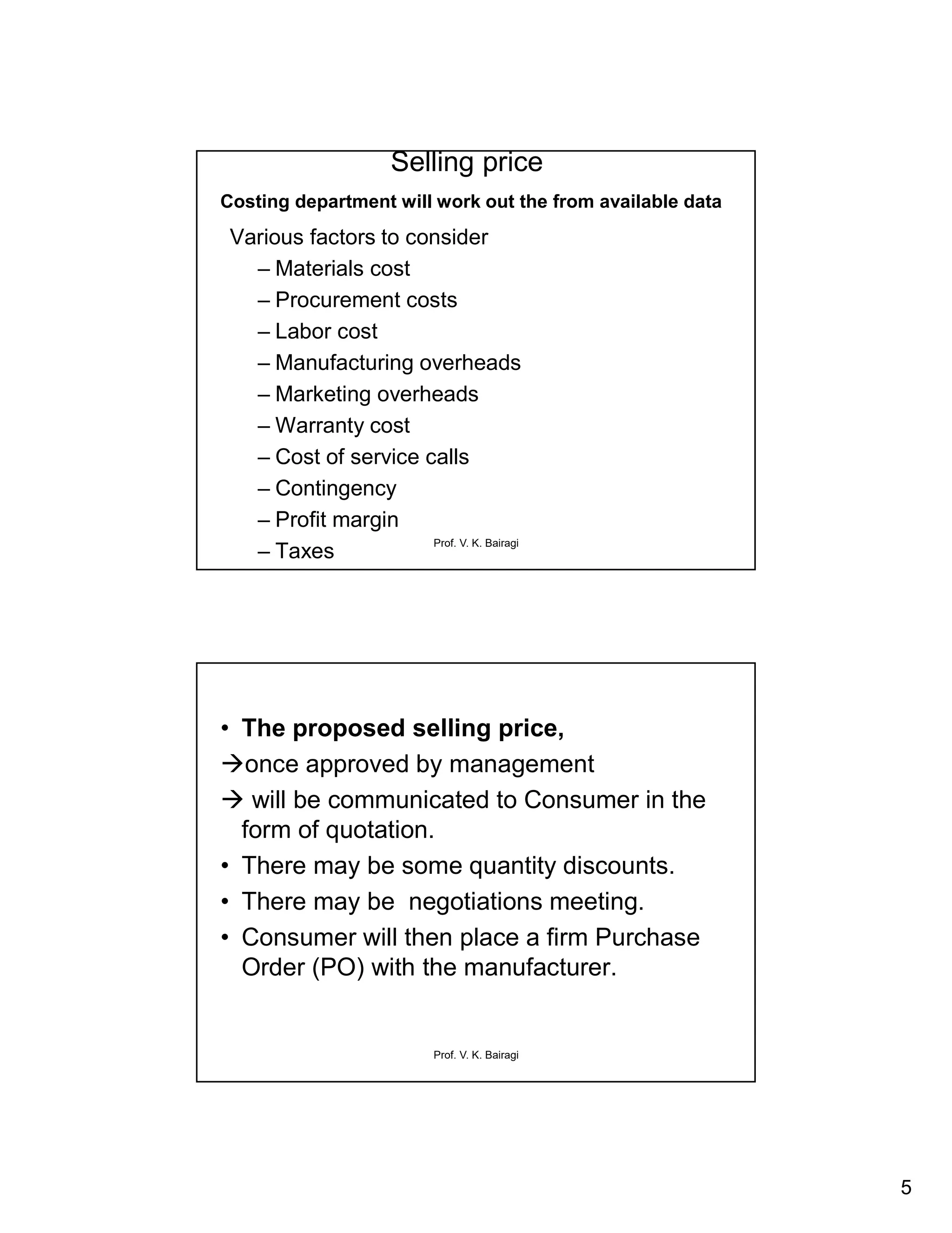 5
Prof. V. K. Bairagi
Selling price
Costing department will work out the from available data
Various factors to consider
– Materials cost
– Procurement costs
– Labor cost
– Manufacturing overheads
– Marketing overheads
– Warranty cost
– Cost of service calls
– Contingency
– Profit margin
– Taxes
Prof. V. K. Bairagi
• The proposed selling price,
once approved by management
 will be communicated to Consumer in the
form of quotation.
• There may be some quantity discounts.
• There may be negotiations meeting.
• Consumer will then place a firm Purchase
Order (PO) with the manufacturer.
 