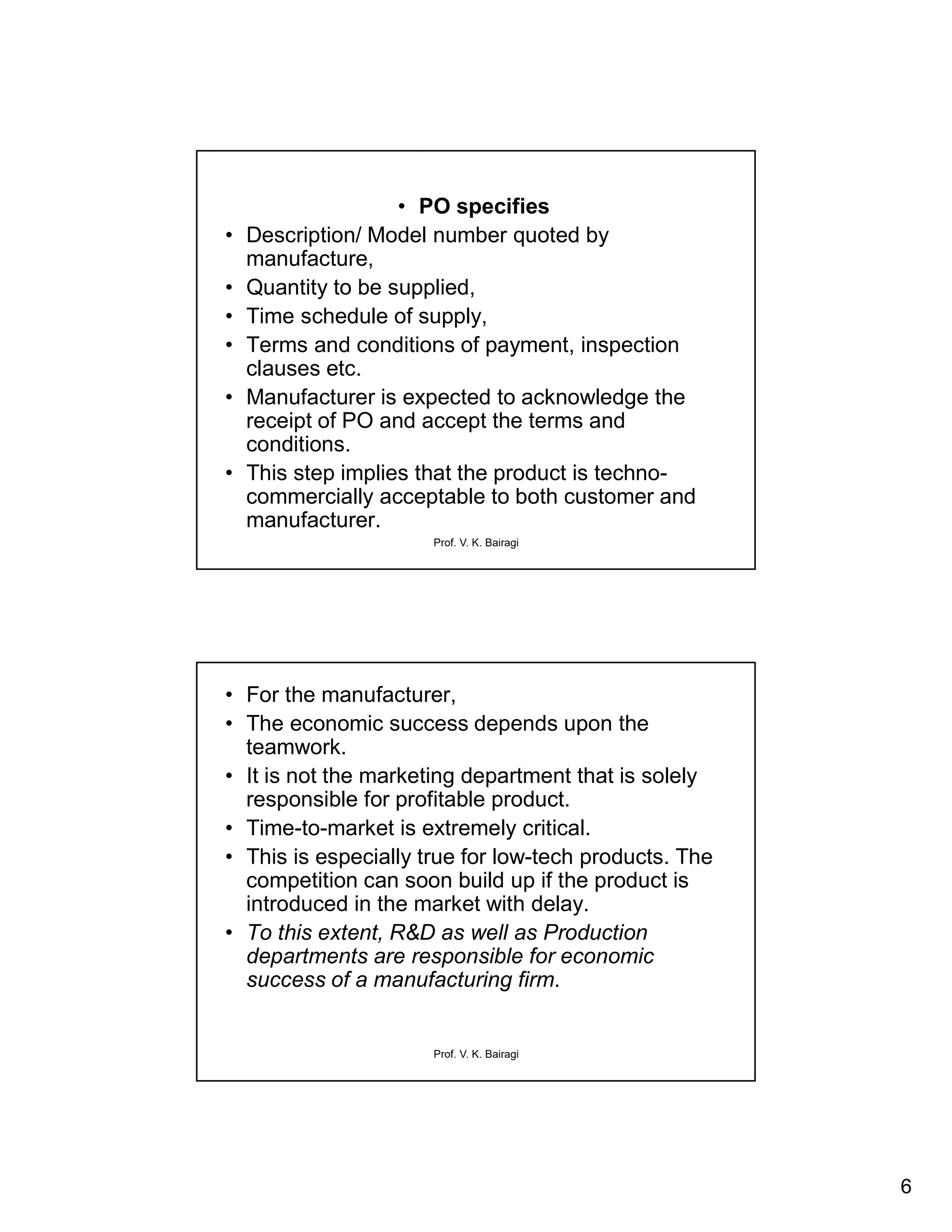 6
Prof. V. K. Bairagi
• PO specifies
• Description/ Model number quoted by
manufacture,
• Quantity to be supplied,
• Time schedule of supply,
• Terms and conditions of payment, inspection
clauses etc.
• Manufacturer is expected to acknowledge the
receipt of PO and accept the terms and
conditions.
• This step implies that the product is techno-
commercially acceptable to both customer and
manufacturer.
Prof. V. K. Bairagi
• For the manufacturer,
• The economic success depends upon the
teamwork.
• It is not the marketing department that is solely
responsible for profitable product.
• Time-to-market is extremely critical.
• This is especially true for low-tech products. The
competition can soon build up if the product is
introduced in the market with delay.
• To this extent, R&D as well as Production
departments are responsible for economic
success of a manufacturing firm.
 