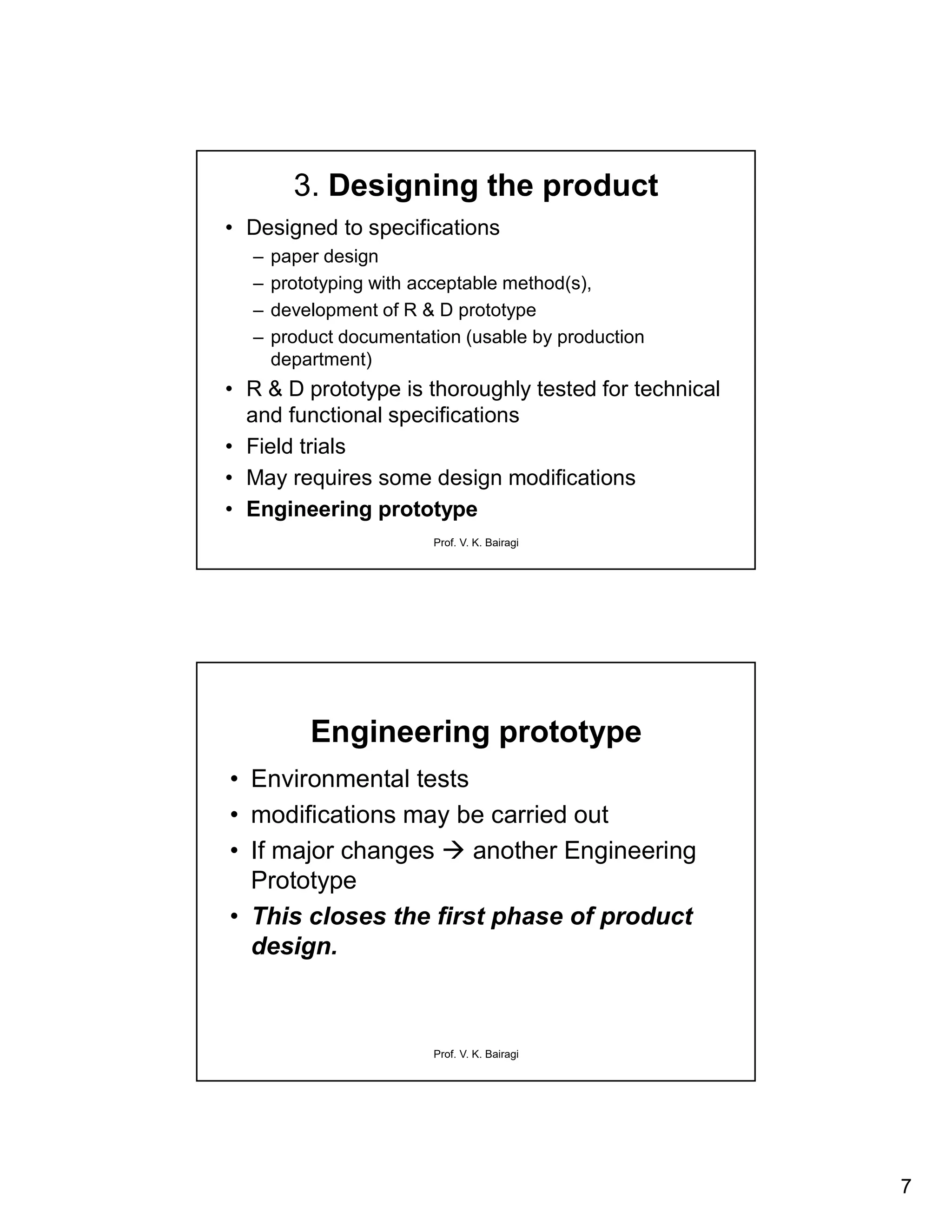 7
Prof. V. K. Bairagi
3. Designing the product
• Designed to specifications
– paper design
– prototyping with acceptable method(s),
– development of R & D prototype
– product documentation (usable by production
department)
• R & D prototype is thoroughly tested for technical
and functional specifications
• Field trials
• May requires some design modifications
• Engineering prototype
Prof. V. K. Bairagi
Engineering prototype
• Environmental tests
• modifications may be carried out
• If major changes  another Engineering
Prototype
• This closes the first phase of product
design.
 