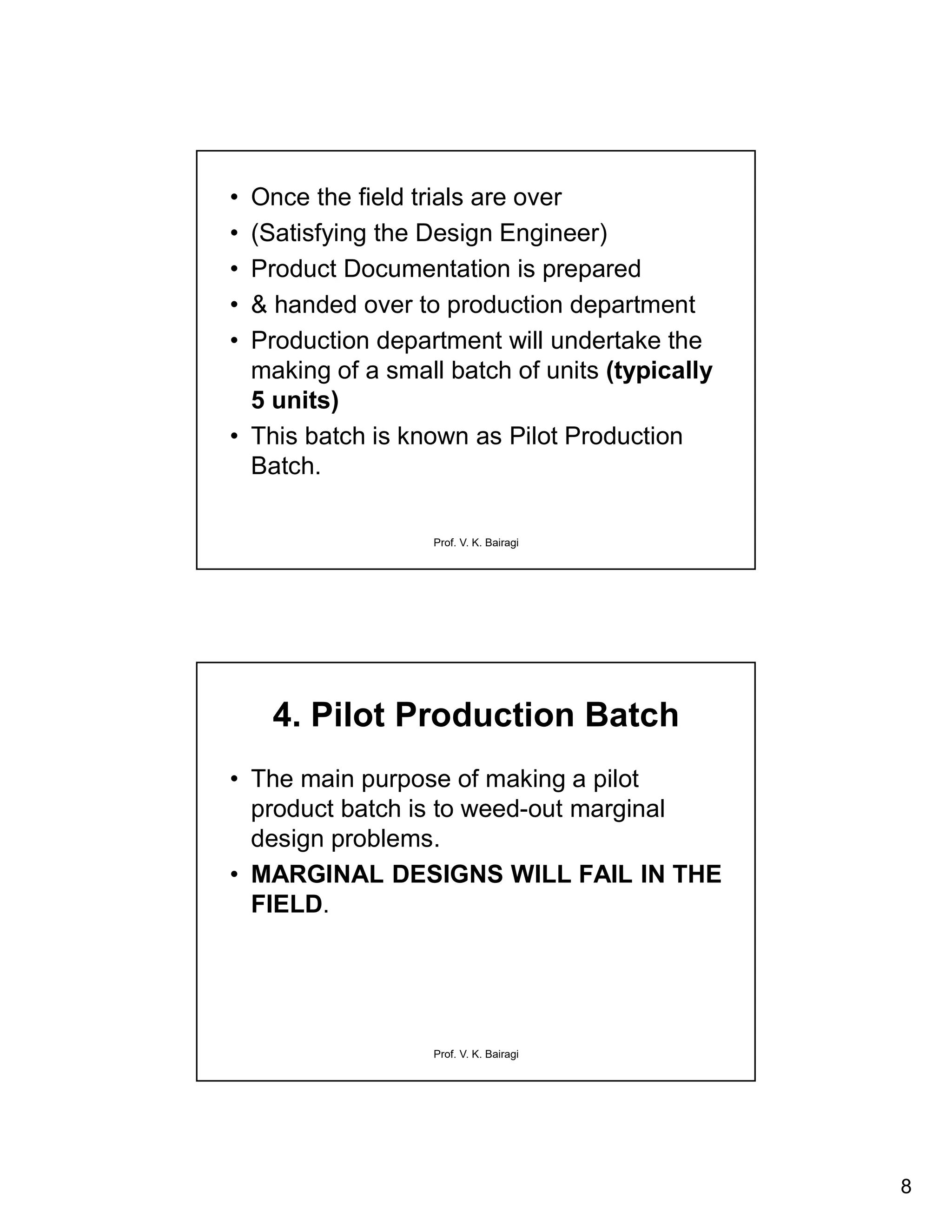 8
Prof. V. K. Bairagi
• Once the field trials are over
• (Satisfying the Design Engineer)
• Product Documentation is prepared
• & handed over to production department
• Production department will undertake the
making of a small batch of units (typically
5 units)
• This batch is known as Pilot Production
Batch.
Prof. V. K. Bairagi
4. Pilot Production Batch
• The main purpose of making a pilot
product batch is to weed-out marginal
design problems.
• MARGINAL DESIGNS WILL FAIL IN THE
FIELD.
 