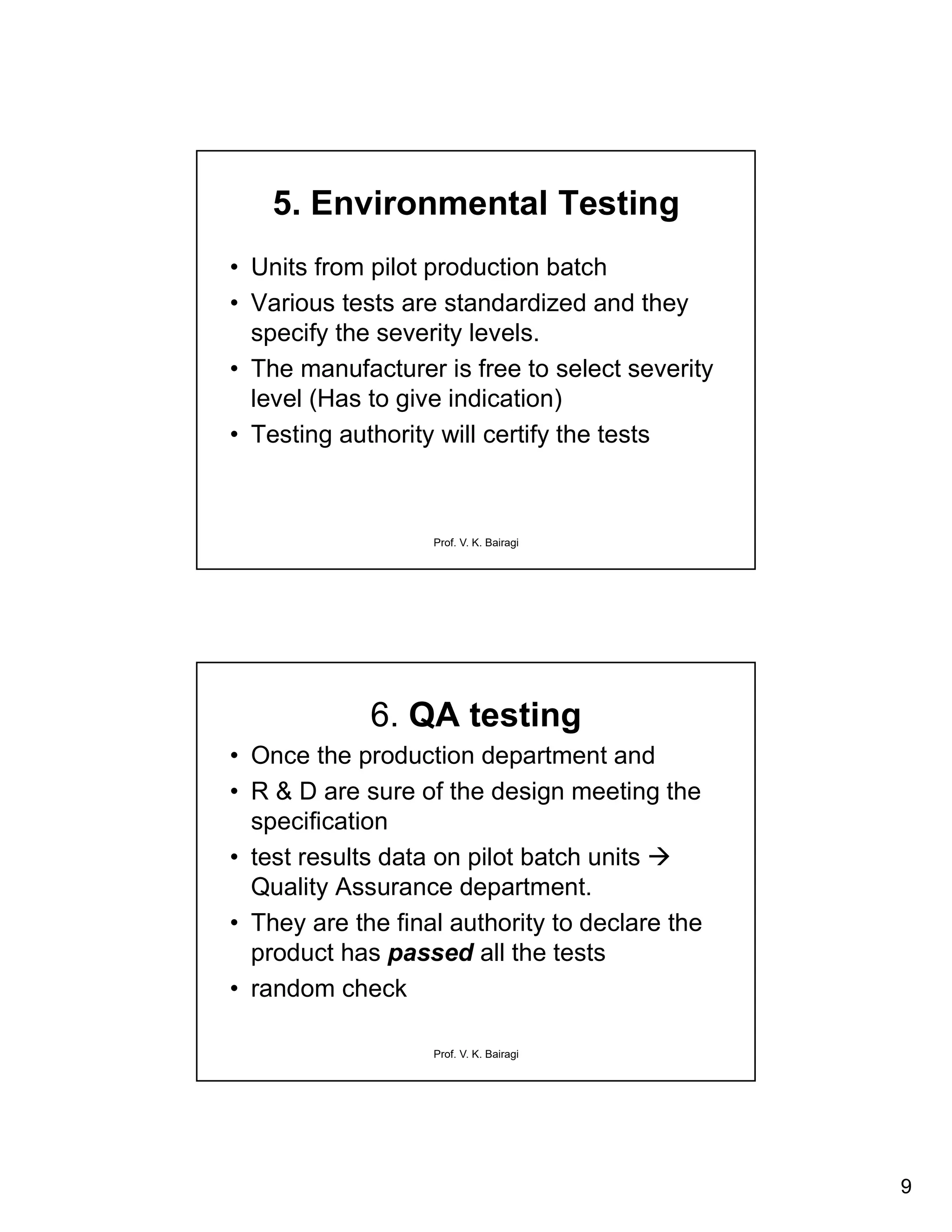 9
Prof. V. K. Bairagi
5. Environmental Testing
• Units from pilot production batch
• Various tests are standardized and they
specify the severity levels.
• The manufacturer is free to select severity
level (Has to give indication)
• Testing authority will certify the tests
Prof. V. K. Bairagi
6. QA testing
• Once the production department and
• R & D are sure of the design meeting the
specification
• test results data on pilot batch units 
Quality Assurance department.
• They are the final authority to declare the
product has passed all the tests
• random check
 
