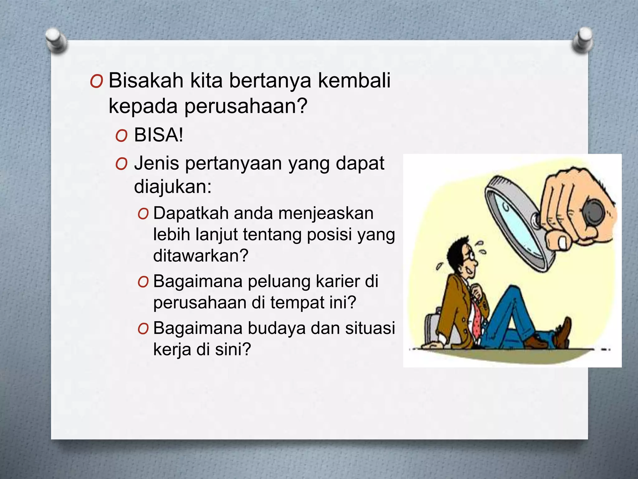 O Bisakah kita bertanya kembali
kepada perusahaan?
O BISA!
O Jenis pertanyaan yang dapat
diajukan:
O Dapatkah anda menjeaskan
lebih lanjut tentang posisi yang
ditawarkan?
O Bagaimana peluang karier di
perusahaan di tempat ini?
O Bagaimana budaya dan situasi
kerja di sini?
 