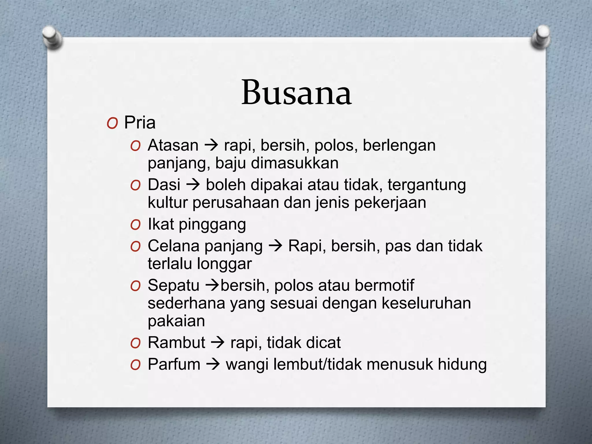 Busana
O Pria
O Atasan  rapi, bersih, polos, berlengan
panjang, baju dimasukkan
O Dasi  boleh dipakai atau tidak, tergantung
kultur perusahaan dan jenis pekerjaan
O Ikat pinggang
O Celana panjang  Rapi, bersih, pas dan tidak
terlalu longgar
O Sepatu bersih, polos atau bermotif
sederhana yang sesuai dengan keseluruhan
pakaian
O Rambut  rapi, tidak dicat
O Parfum  wangi lembut/tidak menusuk hidung
 