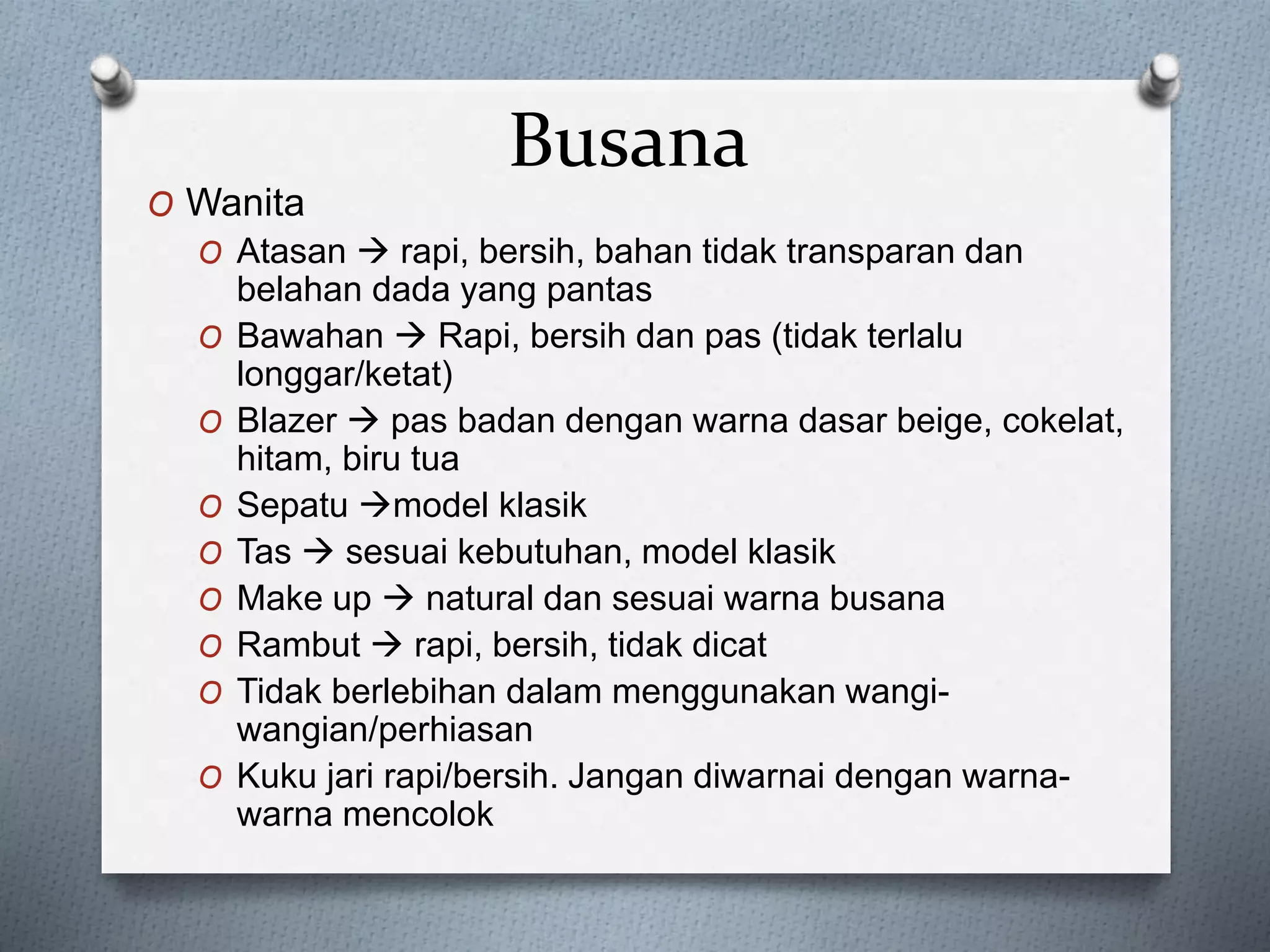 Busana
O Wanita
O Atasan  rapi, bersih, bahan tidak transparan dan
belahan dada yang pantas
O Bawahan  Rapi, bersih dan pas (tidak terlalu
longgar/ketat)
O Blazer  pas badan dengan warna dasar beige, cokelat,
hitam, biru tua
O Sepatu model klasik
O Tas  sesuai kebutuhan, model klasik
O Make up  natural dan sesuai warna busana
O Rambut  rapi, bersih, tidak dicat
O Tidak berlebihan dalam menggunakan wangi-
wangian/perhiasan
O Kuku jari rapi/bersih. Jangan diwarnai dengan warna-
warna mencolok
 