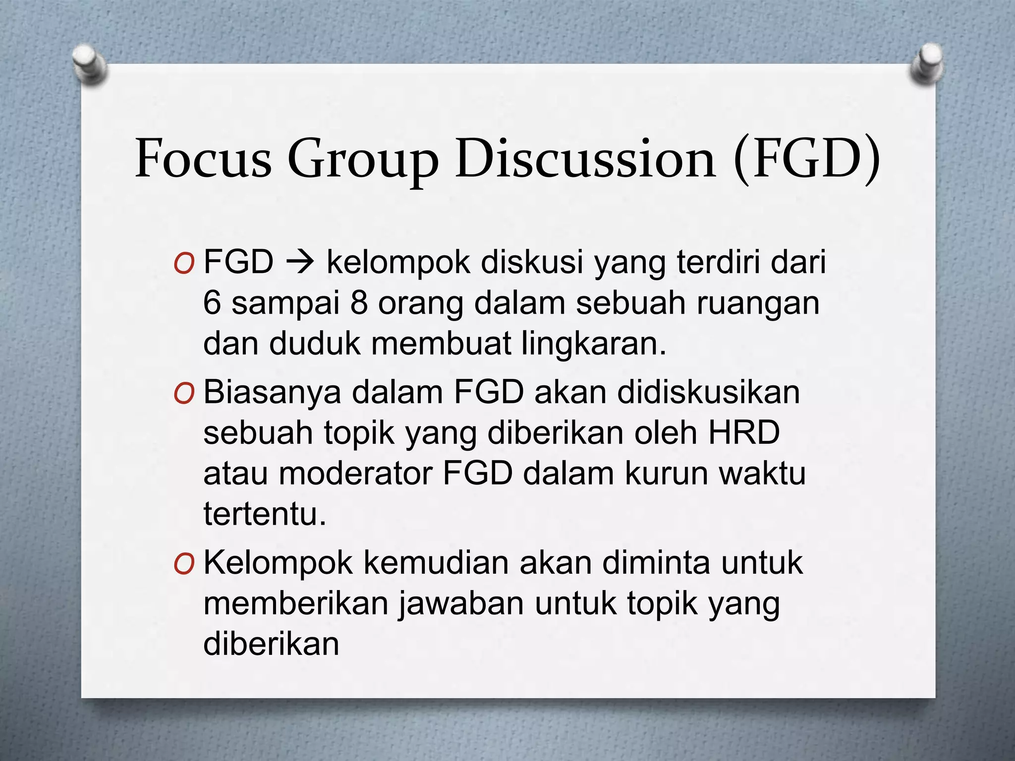 Focus Group Discussion (FGD)
O FGD  kelompok diskusi yang terdiri dari
6 sampai 8 orang dalam sebuah ruangan
dan duduk membuat lingkaran.
O Biasanya dalam FGD akan didiskusikan
sebuah topik yang diberikan oleh HRD
atau moderator FGD dalam kurun waktu
tertentu.
O Kelompok kemudian akan diminta untuk
memberikan jawaban untuk topik yang
diberikan
 