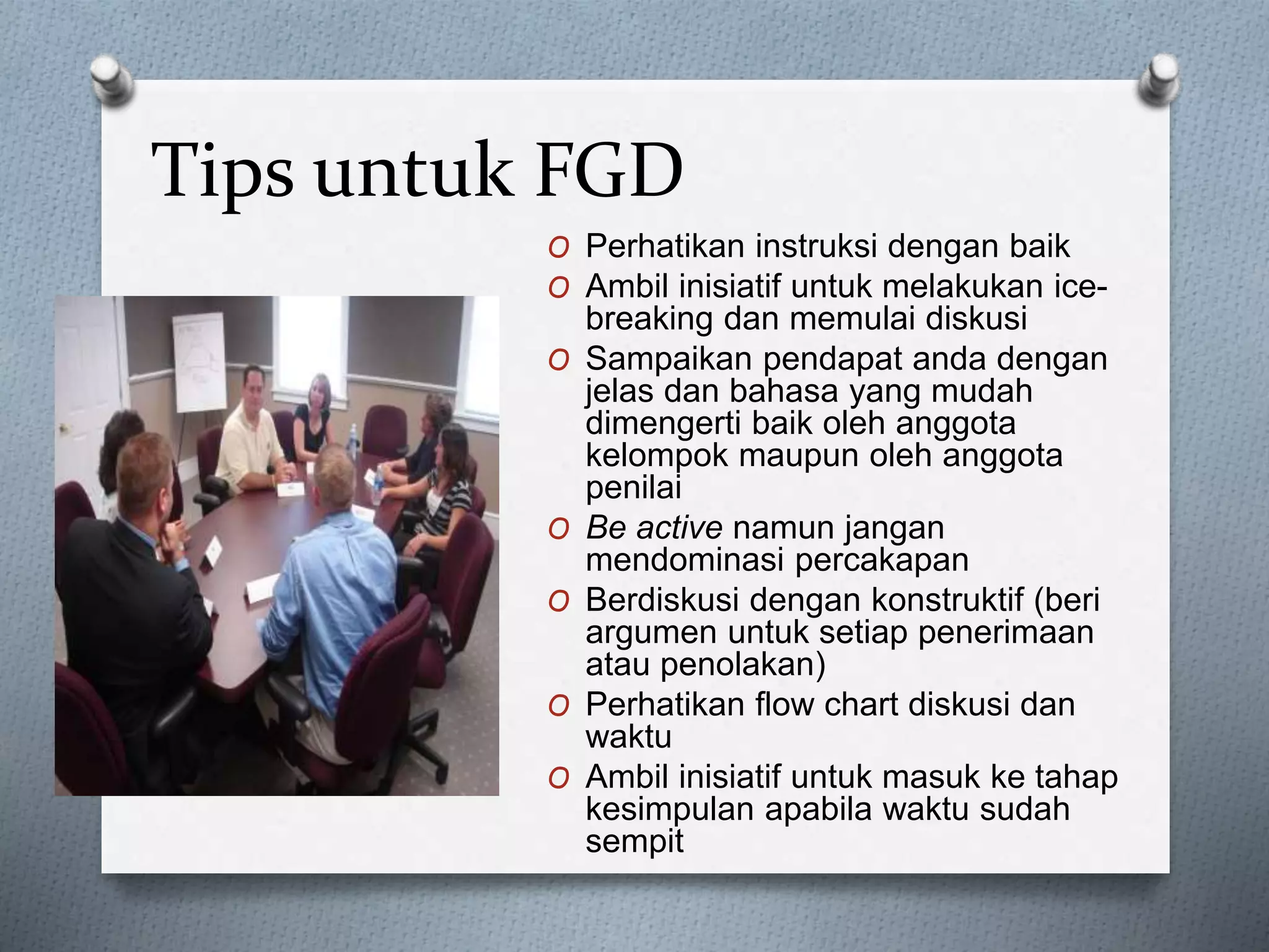 Tips untuk FGD
O Perhatikan instruksi dengan baik
O Ambil inisiatif untuk melakukan ice-
breaking dan memulai diskusi
O Sampaikan pendapat anda dengan
jelas dan bahasa yang mudah
dimengerti baik oleh anggota
kelompok maupun oleh anggota
penilai
O Be active namun jangan
mendominasi percakapan
O Berdiskusi dengan konstruktif (beri
argumen untuk setiap penerimaan
atau penolakan)
O Perhatikan flow chart diskusi dan
waktu
O Ambil inisiatif untuk masuk ke tahap
kesimpulan apabila waktu sudah
sempit
 